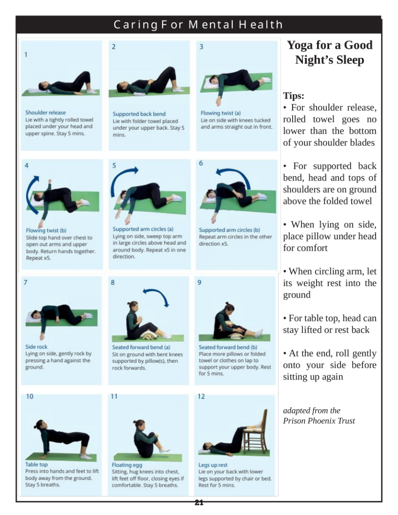 Caring For Mental Health  L 3  Shoulder release. Lie with a tightly rolled towel placed under your head and upper spine. Stay 5 mins.  Flowing twist (b) Side top hand over chest to open out arms and upper body. Return hands together. Repeat x5,  Lying on side, gently rock by pressing a hand against the ground.  10  Press into hands and feet o it body away from the ground. Stay S breaths.  2  Supported back bend Lie with folder towel placed under your upper back Stay 5  Sr‘  e =  e  around body. Repeat x5in one direction  .  -~  Seated forward bend (s) Siton ground with bent knees supported by pilow(s), then fock forwards  Floating egg Siting, hug knees into chest.  e feet of floor, cosing eyes if comfortable. Stay S breaths.  Flowing twist (a) L on side with knees tucked and arms straight outin front.  Supported arm circes (b) Repeat arm circles in the other aiection x5  Seated forward bend (b) Place more pilows orfolded towel or clothes on lap to support your upper body. Rest for 5 mins.  2  h  Legs uprest Lie on your back with lower  legs supported by chair or bed. Restfor § mins.  Yoga for a Good Night’s Sleep  Tips:  « For shoulder release, rolled towel goes no lower than the bottom of your shoulder blades  « For supported back bend, head and tops of shoulders are on ground above the folded towel  « When lying on side, place pillow under head for comfort  » When circling arm, let its weight rest into the ground  « For table top, head can stay lifted or rest back  « At the end, roll gently onto your side before sitting up again  adapted from the Prison Phoenix Trust  2t  